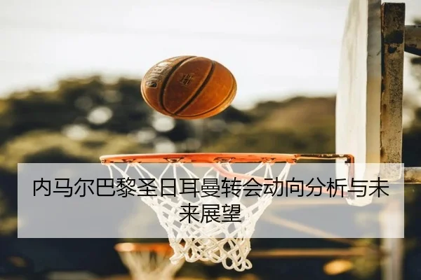 内马尔巴黎圣日耳曼转会动向分析与未来展望